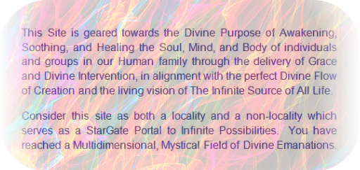 This Site is geared towards the Divine Purpose of Awakening, Soothing and Healing the Soul, Mind and Body of individuals and groups in our Human family through the delivery of Grace  and Divine Intervention, in alignment with the perfect Divine Flow of Creation and the living vision of the Infinite Source of all Life.